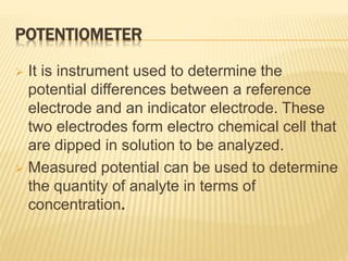 POTENTIOMETER
 It is instrument used to determine the
potential differences between a reference
electrode and an indicator electrode. These
two electrodes form electro chemical cell that
are dipped in solution to be analyzed.
 Measured potential can be used to determine
the quantity of analyte in terms of
concentration.
 