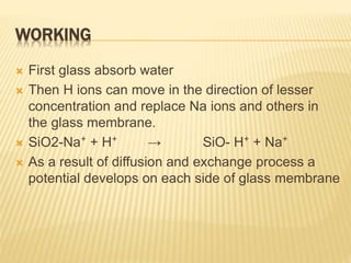 WORKING
 First glass absorb water
 Then H ions can move in the direction of lesser
concentration and replace Na ions and others in
the glass membrane.
 SiO2-Na⁺ + H⁺ → SiO- H⁺ + Na⁺
 As a result of diffusion and exchange process a
potential develops on each side of glass membrane
 