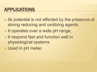 APPLICATIONS
 Its potential is not effected by the presence of
strong reducing and oxidizing agents.
 It operates over a wide pH range,
 It respond fast and function well in
physiological systems
 Used in pH meter.
 