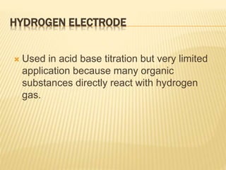 HYDROGEN ELECTRODE
 Used in acid base titration but very limited
application because many organic
substances directly react with hydrogen
gas.
 