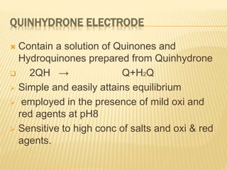 QUINHYDRONE ELECTRODE
 Contain a solution of Quinones and
Hydroquinones prepared from Quinhydrone
 2QH → Q+H2Q
 Simple and easily attains equilibrium
 employed in the presence of mild oxi and
red agents at pH8
 Sensitive to high conc of salts and oxi & red
agents.
 