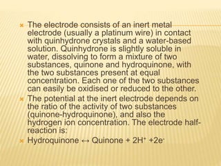  The electrode consists of an inert metal
electrode (usually a platinum wire) in contact
with quinhydrone crystals and a water-based
solution. Quinhydrone is slightly soluble in
water, dissolving to form a mixture of two
substances, quinone and hydroquinone, with
the two substances present at equal
concentration. Each one of the two substances
can easily be oxidised or reduced to the other.
 The potential at the inert electrode depends on
the ratio of the activity of two substances
(quinone-hydroquinone), and also the
hydrogen ion concentration. The electrode half-
reaction is:
 Hydroquinone ↔ Quinone + 2H+ +2e-
 