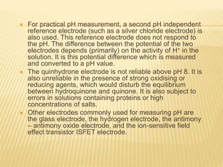  For practical pH measurement, a second pH independent
reference electrode (such as a silver chloride electrode) is
also used. This reference electrode does not respond to
the pH. The difference between the potential of the two
electrodes depends (primarily) on the activity of H+ in the
solution. It is this potential difference which is measured
and converted to a pH value.
 The quinhydrone electrode is not reliable above pH 8. It is
also unreliable in the presence of strong oxidising or
reducing agents, which would disturb the equilibrium
between hydroquinone and quinone. It is also subject to
errors in solutions containing proteins or high
concentrations of salts.
 Other electrodes commonly used for measuring pH are
the glass electrode, the hydrogen electrode, the antimony
– antimony oxide electrode, and the ion-sensitive field
effect transistor ISFET electrode.
 