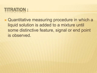 TITRATION :
 Quantitative measuring procedure in which a
liquid solution is added to a mixture until
some distinctive feature, signal or end point
is observed.
 