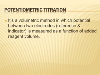POTENTIOMETRIC TITRATION
 It’s a volumetric method in which potential
between two electrodes (reference &
indicator) is measured as a function of added
reagent volume.
 