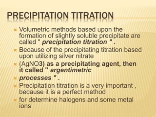 PRECIPITATION TITRATION
 Volumetric methods based upon the
formation of slightly soluble precipitate are
called " precipitation titration " .
 Because of the precipitating titration based
upon utilizing silver nitrate
 (AgNO3) as a precipitating agent, then
it called " argentimetric
 processes " .
 Precipitation titration is a very important ,
because it is a perfect method
 for determine halogens and some metal
ions
 