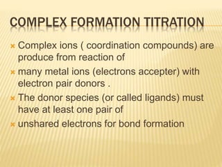 COMPLEX FORMATION TITRATION
 Complex ions ( coordination compounds) are
produce from reaction of
 many metal ions (electrons accepter) with
electron pair donors .
 The donor species (or called ligands) must
have at least one pair of
 unshared electrons for bond formation
 