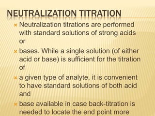 NEUTRALIZATION TITRATION
 Neutralization titrations are performed
with standard solutions of strong acids
or
 bases. While a single solution (of either
acid or base) is sufficient for the titration
of
 a given type of analyte, it is convenient
to have standard solutions of both acid
and
 base available in case back-titration is
needed to locate the end point more
 