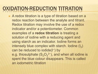 OXIDATION-REDUCTION TITRATION
 A redox titration is a type of titration based on a
redox reaction between the analyte and titrant.
Redox titration may involve the use of a redox
indicator and/or a potentiometer. Common
examples of a redox titration is treating a
solution of iodine with a reducing agent and
using starch as an indicator. Iodine forms an
intensely blue complex with starch. Iodine (I2)
can be reduced to iodide(I−) by
e.g. thiosulphate (S2O3
2−), and when all iodine is
spent the blue colour disappears. This is called
an iodometric titration
 