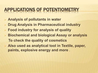 APPLICATIONS OF POTENTIOMETRY
 Analysis of pollutants in water
 Drug Analysis in Pharmaceutical industry
 Food industry for analysis of quality
 Biochemical and biological Assay or analysis
To check the quality of cosmetics
 Also used as analytical tool in Textile, paper,
paints, explosive energy and more .
 