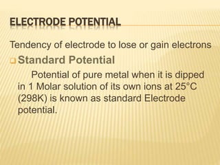 ELECTRODE POTENTIAL
Tendency of electrode to lose or gain electrons
 Standard Potential
Potential of pure metal when it is dipped
in 1 Molar solution of its own ions at 25°C
(298K) is known as standard Electrode
potential.
 