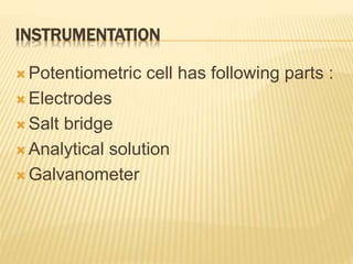 INSTRUMENTATION
 Potentiometric cell has following parts :
 Electrodes
 Salt bridge
 Analytical solution
 Galvanometer
 