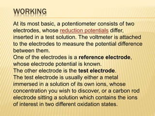 WORKING
At its most basic, a potentiometer consists of two
electrodes, whose reduction potentials differ,
inserted in a test solution. The voltmeter is attached
to the electrodes to measure the potential difference
between them.
One of the electrodes is a reference electrode,
whose electrode potential is known.
The other electrode is the test electrode.
The test electrode is usually either a metal
immersed in a solution of its own ions, whose
concentration you wish to discover, or a carbon rod
electrode sitting a solution which contains the ions
of interest in two different oxidation states.
 