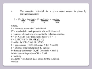  The reduction potential for a given redox couple is given by
the Nernst equation:
E = E0 - N × log ared = E0 - 0.0592v × log ared
n aox n aox
Where,
E = electrode potential of the half-cell
EO = standard electrode potential when aRed/ aox = 1
n = number of electrons involved in the reduction reaction
N = (R X Tx In 10)/F (the Nemst factor if n = 1)
N = 0.0592V if T= 298.15K (25 oC)
N= 0.0615V if T= 310.15K (37 0C)
R = gas constant (= 8.31431 Joules X K-I X mol-I)
T = absolute temperature (unit: K, kelvin)
F= Faraday constant (= 96,487 Coulombs X mol-I)
ln 10 = natural logarithm of 10 = 2.303
a = activity
aRed/aOx = product of mass action for the reduction
reaction
 