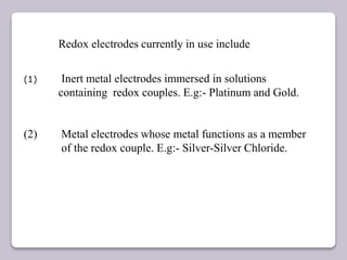 Redox electrodes currently in use include
(1) Inert metal electrodes immersed in solutions
containing redox couples. E.g:- Platinum and Gold.
(2) Metal electrodes whose metal functions as a member
of the redox couple. E.g:- Silver-Silver Chloride.
 