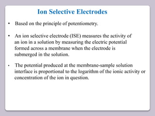 Ion Selective Electrodes
• Based on the principle of potentiometry.
• An ion selective electrode (ISE) measures the activity of
an ion in a solution by measuring the electric potential
formed across a membrane when the electrode is
submerged in the solution.
• The potential produced at the membrane-sample solution
interface is proportional to the logarithm of the ionic activity or
concentration of the ion in question.
 