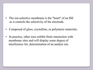 • The ion-selective membrane is the "heart" of an ISE
as it controls the selectivity of the electrode.
• Composed of glass, crystalline, or polymeric materials.
• In practice, other ions exhibit finite interaction with
membrane sites and will display some degree of
interference for, determination of an analyte ion.
 