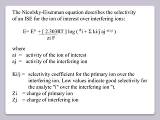 The Nicolsky-Eisenman equation describes the selectivity
of an ISE for the ion of interest over interfering ions:
E= E0 + [ 2.303RT ] log ( ai + Ʃ ki/j aj zi/zj )
zi F
where
ai = activity of the ion of interest
aj = activity of the interfering ion
Ki/j = selectivity coefficient for the primary ion over the
interfering ion. Low values indicate good selectivity for
the analyte "i" over the interfering ion "t.
Zi = charge of primary ion
Zj = charge of interfering ion
 