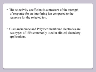 • The selectivity coefficient is a measure of the strength
of response for an interfering ion compared to the
response for the selected ion.
• Glass membrane and Polymer membrane electrodes are
two types of ISEs commonly used in clinical chemistry
applications.
 