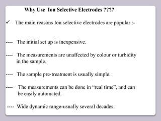 Why Use Ion Selective Electrodes ????
 The main reasons Ion selective electrodes are popular :-
---- The initial set up is inexpensive.
---- The measurements are unaffected by colour or turbidity
in the sample.
---- The sample pre-treatment is usually simple.
---- The measurements can be done in “real time”, and can
be easily automated.
---- Wide dynamic range-usually several decades.
 