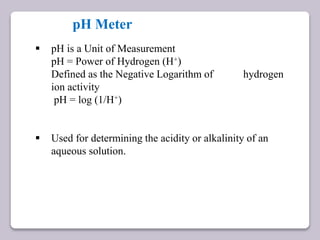 pH Meter
 pH is a Unit of Measurement
pH = Power of Hydrogen (H+)
Defined as the Negative Logarithm of hydrogen
ion activity
pH = log (1/H+)
 Used for determining the acidity or alkalinity of an
aqueous solution.
 