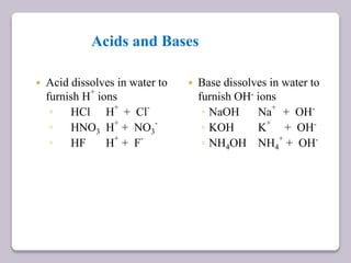 Acids and Bases
 Acid dissolves in water to
furnish H
+
ions
◦ HCl H
+
+ Cl
-
◦ HNO3 H
+
+ NO3
-
◦ HF H+
+ F-
 Base dissolves in water to
furnish OH- ions
◦ NaOH Na
+
+ OH-
◦ KOH K
+
+ OH-
◦ NH4OH NH4
+
+ OH-
 