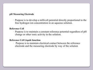 pH Measuring Electrode
◦ Purpose is to develop a millivolt potential directly proportional to the
free hydrogen ion concentration in an aqueous solution.
Reference Cell
◦ Purpose is to maintain a constant reference potential regardless of pH
change or other ionic activity in the solution.
Reference Cell Liquid Junction
◦ Purpose is to maintain electrical contact between the reference
electrode and the measuring electrode by way of the solution
 