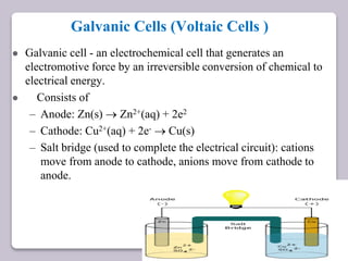 Galvanic Cells (Voltaic Cells )
 Galvanic cell - an electrochemical cell that generates an
electromotive force by an irreversible conversion of chemical to
electrical energy.
 Consists of
– Anode: Zn(s)  Zn2+(aq) + 2e2
– Cathode: Cu2+(aq) + 2e-  Cu(s)
– Salt bridge (used to complete the electrical circuit): cations
move from anode to cathode, anions move from cathode to
anode.
 