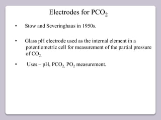 Electrodes for PCO2
• Stow and Severinghaus in 1950s.
• Glass pH electrode used as the internal element in a
potentiometric cell for measurement of the partial pressure
of CO2.
• Uses – pH, PCO2, PO2 measurement.
 