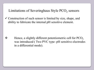 Limitations of Severinghaus Style PCO2 sensors
 Construction of such sensor is limited by size, shape, and
ability to fabricate the internal pH sensitive element.
 Hence, a slightly different potentiometric cell for PCO2
was introduced ( Two PVC type- pH sensitive electrodes
in a differential mode).
 