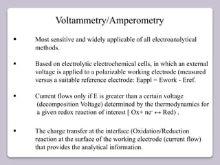 Voltammetry/Amperometry
 Most sensitive and widely applicable of all electroanalytical
methods.
 Based on electrolytic electrochemical cells, in which an external
voltage is applied to a polarizable working electrode (measured
versus a suitable reference electrode: Eappl = Ework - Eref.
 Current flows only if E is greater than a certain voltage
(decomposition Voltage) determined by the thermodynamics for
a given redox reaction of interest [ Ox+ ne- ↔ Red) .
 The charge transfer at the interface (Oxidation/Reduction
reaction at the surface of the working electrode (current flow)
that provides the analytical information.
 