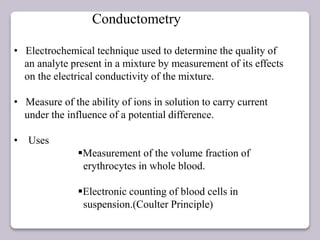 Conductometry
• Electrochemical technique used to determine the quality of
an analyte present in a mixture by measurement of its effects
on the electrical conductivity of the mixture.
• Measure of the ability of ions in solution to carry current
under the influence of a potential difference.
• Uses
Measurement of the volume fraction of
erythrocytes in whole blood.
Electronic counting of blood cells in
suspension.(Coulter Principle)
 