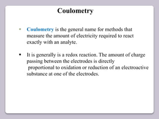  Coulometry is the general name for methods that
measure the amount of electricity required to react
exactly with an analyte.
 It is generally is a redox reaction. The amount of charge
passing between the electrodes is directly
proportional to oxidation or reduction of an electroactive
substance at one of the electrodes.
Coulometry
 