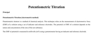 Potentiometric Titration
Principal
Potentiometric Titration (electrometric method)
Potentiometric titration is a method of chemical analysis. This technqiue relies on the measurement of electromotive force
(EMF) of a solution using a set of indicator and reference electrodes. The potential or EMF of a solution depends on the
nature and concentration of the ions of the test substance.
The EMF or potential is measured in millivolts (mV) using a potentiometer having an indicator and reference electrode.
 