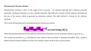 Potentiometric Titration Method
Potentiometric Titration is done via the usage of two electrodes – an indicator electrode and a reference electrode
(generally a hydrogen electrode or a silver chloride electrode). One half-cell is formed with the indicator electrode and
the ions of the analyte, which is generally an electrolyte solution. The other half-cell is formed by the reference
electrode.
The overall cell potential can be calculated using the formula given below.
Ecell=Eind–Eref+Esol (salt bridge-KCl)
Where the potential drop between the indicator and reference electrodes over the electrolyte solution is given by Esol.
The overall cell potential, Ecell is calculated in every interval where the titrant is measured and added. Now, a graph is
plotted with the Potential difference on the Y-axis and the volume on the X-axis as shown below.
 