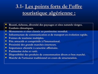 3.1- Les points forts de l’offre
touristique algérienne :












Beauté, richesse, diversité des paysages et sites naturels vierges.
Conforts climatiques.
Monuments et sites classés au patrimoine mondial.
Infrastructure de communication et de transport en évolution rapide.
Formes de tourisme multiples.
Prix attractifs et compétitifs à l’international.
Proximité des grands marchés émetteurs.
Importance clientèle à caractère affinitaire.
Patrimoine riche et varié.
Disponibilité des produits de consommation divers et bon marché.
Marché de l’artisanat traditionnel en cours de structuration.

 