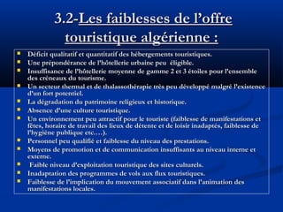 3.2-Les faiblesses de l’offre
touristique algérienne :














Déficit qualitatif et quantitatif des hébergements touristiques.
Une prépondérance de l’hôtellerie urbaine peu éligible.
Insuffisance de l’hôtellerie moyenne de gamme 2 et 3 étoiles pour l’ensemble
des créneaux du tourisme.
Un secteur thermal et de thalassothérapie très peu développé malgré l’existence
d’un fort potentiel.
La dégradation du patrimoine religieux et historique.
Absence d’une culture touristique.
Un environnement peu attractif pour le touriste (faiblesse de manifestations et
fêtes, horaire de travail des lieux de détente et de loisir inadaptés, faiblesse de
l’hygiène publique etc.…).
Personnel peu qualifié et faiblesse du niveau des prestations.
Moyens de promotion et de communication insuffisants au niveau interne et
externe.
Faible niveau d’exploitation touristique des sites culturels.
Inadaptation des programmes de vols aux flux touristiques.
Faiblesse de l’implication du mouvement associatif dans l’animation des
manifestations locales.

 