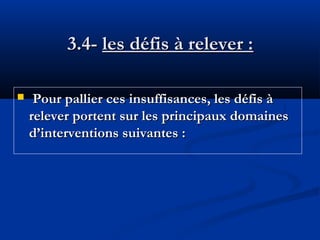 3.4- les défis à relever :


Pour pallier ces insuffisances, les défis à
relever portent sur les principaux domaines
d’interventions suivantes :

 