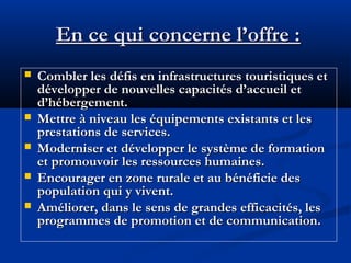 En ce qui concerne l’offre :







Combler les défis en infrastructures touristiques et
développer de nouvelles capacités d’accueil et
d’hébergement.
Mettre à niveau les équipements existants et les
prestations de services.
Moderniser et développer le système de formation
et promouvoir les ressources humaines.
Encourager en zone rurale et au bénéficie des
population qui y vivent.
Améliorer, dans le sens de grandes efficacités, les
programmes de promotion et de communication.

 
