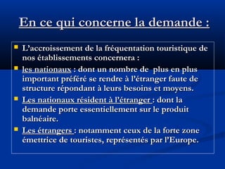 En ce qui concerne la demande :







L’accroissement de la fréquentation touristique de
nos établissements concernera :
les nationaux : dont un nombre de plus en plus
important préféré se rendre à l’étranger faute de
structure répondant à leurs besoins et moyens.
Les nationaux résident à l’étranger : dont la
demande porte essentiellement sur le produit
balnéaire.
Les étrangers : notamment ceux de la forte zone
émettrice de touristes, représentés par l’Europe.

 
