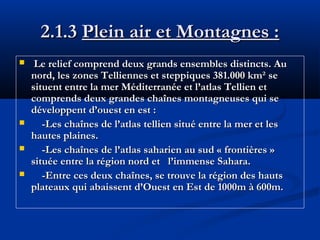 2.1.3 Plein air et Montagnes :






Le relief comprend deux grands ensembles distincts. Au
nord, les zones Telliennes et steppiques 381.000 km² se
situent entre la mer Méditerranée et l’atlas Tellien et
comprends deux grandes chaînes montagneuses qui se
développent d’ouest en est :
-Les chaînes de l’atlas tellien situé entre la mer et les
hautes plaines.
-Les chaînes de l’atlas saharien au sud « frontières »
située entre la région nord et l’immense Sahara.
-Entre ces deux chaînes, se trouve la région des hauts
plateaux qui abaissent d’Ouest en Est de 1000m à 600m.

 