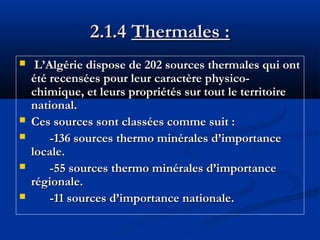 2.1.4 Thermales :







L’Algérie dispose de 202 sources thermales qui ont
été recensées pour leur caractère physicochimique, et leurs propriétés sur tout le territoire
national.
Ces sources sont classées comme suit :
-136 sources thermo minérales d’importance
locale.
-55 sources thermo minérales d’importance
régionale.
-11 sources d’importance nationale.

 