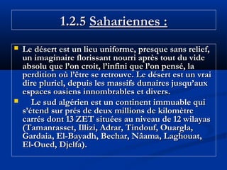1.2.5 Sahariennes :




Le désert est un lieu uniforme, presque sans relief,
un imaginaire florissant nourri après tout du vide
absolu que l’on croit, l’infini que l’on pensé, la
perdition où l’être se retrouve. Le désert est un vrai
dire pluriel, depuis les massifs dunaires jusqu’aux
espaces oasiens innombrables et divers.
Le sud algérien est un continent immuable qui
s’étend sur prés de deux millions de kilomètre
carrés dont 13 ZET situées au niveau de 12 wilayas
(Tamanrasset, Illizi, Adrar, Tindouf, Ouargla,
Gardaia, El-Bayadh, Bechar, Nâama, Laghouat,
El-Oued, Djelfa).

 