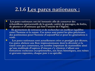 2.1.6 Les parcs nationaux :






Les parcs nationaux ont été instaurés afin de conserver des
échantillons représentatifs de la grande variété de paysages, de forêts,
de plantes et d'animaux qui font l'unicité de l'Algérie.
Ils permettent de retrouver et de rechercher un meilleur équilibre
entre l'homme et la nature. Ces terres sont parmi les plus précieuses
des patrimoines pour l'homme d'aujourd'hui et pour les générations à
venir.
Les parcs nationaux sont actuellement crées et protégés par décrets.
Ces parcs abritent une flore impressionnante dont la diversité et la
rareté sont peu communes, un nombre important de mammifère ainsi
qu'une multitude d'espèces d'oiseaux s'y côtoient s'alliant aux
formations rocheuses exceptionnelles, aux lieux historiques, aux ruines
et gravures rupestres, chaque parc à sa spécifié.

 