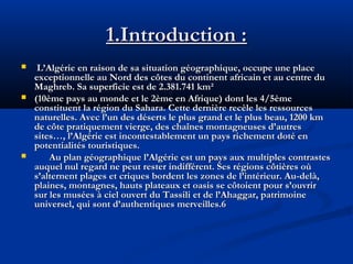 1.Introduction :






L’Algérie en raison de sa situation géographique, occupe une place
exceptionnelle au Nord des côtes du continent africain et au centre du
Maghreb. Sa superficie est de 2.381.741 km²
(10ème pays au monde et le 2ème en Afrique) dont les 4/5ème
constituent la région du Sahara. Cette dernière recèle les ressources
naturelles. Avec l’un des déserts le plus grand et le plus beau, 1200 km
de côte pratiquement vierge, des chaînes montagneuses d’autres
sites…, l’Algérie est incontestablement un pays richement doté en
potentialités touristiques.
Au plan géographique l’Algérie est un pays aux multiples contrastes
auquel nul regard ne peut rester indifférent. Ses régions côtières où
s’alternent plages et criques bordent les zones de l’intérieur. Au-delà,
plaines, montagnes, hauts plateaux et oasis se côtoient pour s’ouvrir
sur les musées à ciel ouvert du Tassili et de l’Ahaggar, patrimoine
universel, qui sont d’authentiques merveilles.6

 