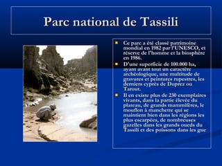 Parc national de Tassili






Ce parc a été classé patrimoine
mondial en 1982 par l'UNESCO, et
réserve de l'homme et la biosphère
en 1986.
D'une superficie de 100.000 ha,
ayant avant tout un caractère
archéologique, une multitude de
gravures et peintures rupestres, les
derniers cyprès de Duprez ou
Tarout.
Il en existe plus de 230 exemplaires
vivants, dans la partie élevée du
plateau, de grands mammifères, le
mouflon à manchette qui se
maintient bien dans les régions les
plus escarpées, de nombreuses
gazelles dans les grands oueds du
Tassili et des poissons dans les gue

 