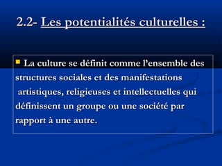 2.2- Les potentialités culturelles :
La culture se définit comme l’ensemble des
structures sociales et des manifestations
artistiques, religieuses et intellectuelles qui
définissent un groupe ou une société par
rapport à une autre.


 