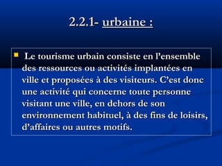 2.2.1- urbaine :


Le tourisme urbain consiste en l’ensemble
des ressources ou activités implantées en
ville et proposées à des visiteurs. C’est donc
une activité qui concerne toute personne
visitant une ville, en dehors de son
environnement habituel, à des fins de loisirs,
d’affaires ou autres motifs.

 