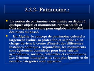 2.2.2- Patrimoine :




La notion de patrimoine a été limitée au départ à
quelques objets et monuments représentatifs et
s’est élargie par la suite pour englober la totalité
des biens du passé.
En Algérie, le concept de patrimoine culturel a
largement évolué, sa protection et sa prise en en
charge devient le centre d’intérêt des différentes
instances politiques. Aujourd’hui, les monuments
sont également considérés pour leurs valeurs
symboliques, sociales, culturelles et économiques.
Les éléments intangibles ne sont plus ignorés et de
novelles catégories sont apparues.

 