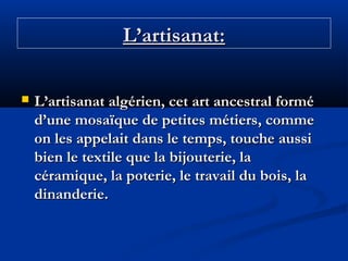 L’artisanat:


L’artisanat algérien, cet art ancestral formé
d’une mosaïque de petites métiers, comme
on les appelait dans le temps, touche aussi
bien le textile que la bijouterie, la
céramique, la poterie, le travail du bois, la
dinanderie.

 